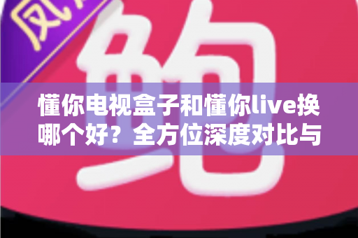懂你电视盒子和懂你live换哪个好？全方位深度对比与选购决策指南