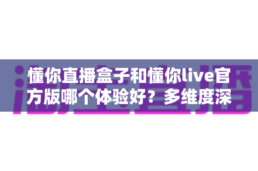 懂你直播盒子和懂你live官方版哪个体验好？多维度深度对比帮你选出更合适的版本