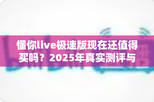 懂你live极速版现在还值得买吗？2025年真实测评与购买建议全解析