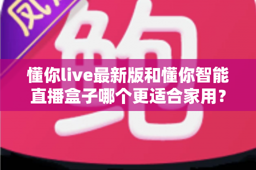 懂你live最新版和懂你智能直播盒子哪个更适合家用？——软件与硬件方案全方位对比评测与家庭选购指南