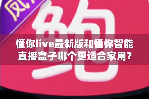 懂你live最新版和懂你智能直播盒子哪个更适合家用？——软件与硬件方案全方位对比评测与家庭选购指南