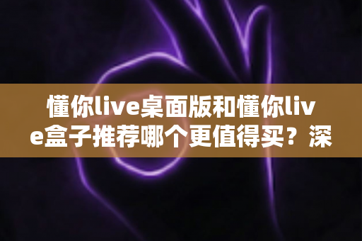 懂你live桌面版和懂你live盒子推荐哪个更值得买？深度对比帮你一次选对不踩坑