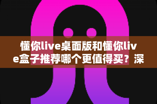 懂你live桌面版和懂你live盒子推荐哪个更值得买？深度对比帮你一次选对不踩坑