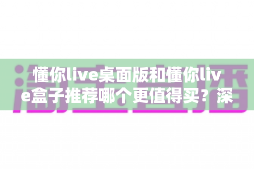 懂你live桌面版和懂你live盒子推荐哪个更值得买？深度对比帮你一次选对不踩坑