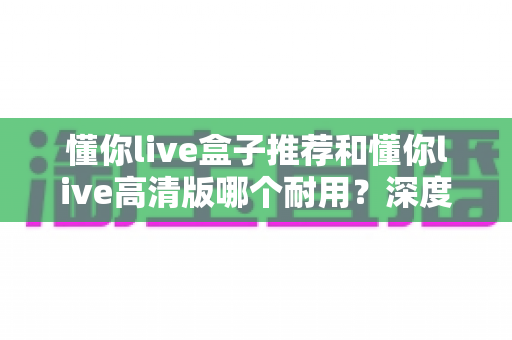 懂你live盒子推荐和懂你live高清版哪个耐用？深度对比评测，帮你选对不踩坑的观看方案