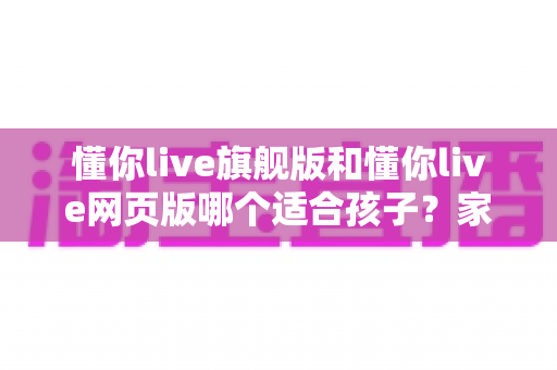 懂你live旗舰版和懂你live网页版哪个适合孩子?家长必读的全面对比与选课指南 懂你live旗舰版和懂你live网页版哪个适合孩子?家长必读的全面对比与选课指南