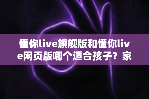 懂你live旗舰版和懂你live网页版哪个适合孩子?家长必读的全面对比与选课指南 懂你live旗舰版和懂你live网页版哪个适合孩子?家长必读的全面对比与选课指南