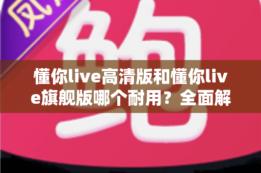 懂你live高清版和懂你live旗舰版哪个耐用?全面解析两大版本的耐用性差异与选购建议 懂你live高清版和懂你live旗舰版哪个耐用?全面解析两大版本的耐用性差异与选购建议