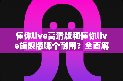 懂你live高清版和懂你live旗舰版哪个耐用？全面解析两大版本的耐用性差异与选购建议