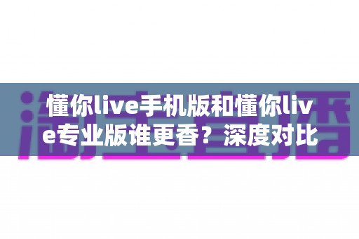 懂你live手机版和懂你live专业版谁更香?深度对比帮你选出最适合自己的学习利器 懂你live手机版和懂你live专业版谁更香?深度对比帮你选出最适合自己的学习利器