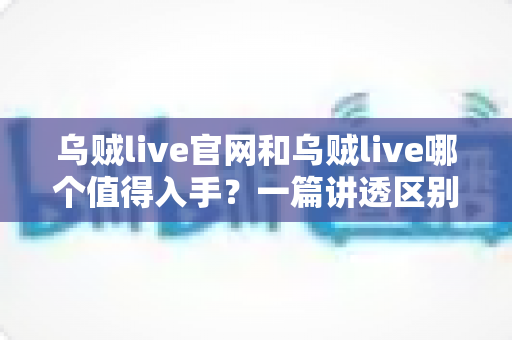 乌贼live官网和乌贼live哪个值得入手？一篇讲透区别、体验与选择建议的实用指南