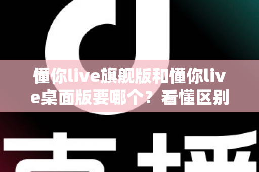 懂你live旗舰版和懂你live桌面版要哪个?看懂区别再下手,选对版本少走弯路 懂你live旗舰版和懂你live桌面版要哪个?看懂区别再下手,选对版本少走弯路