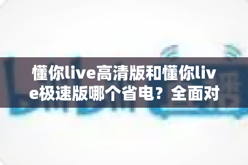 懂你live高清版和懂你live极速版哪个省电？全面对比助你延长手机续航