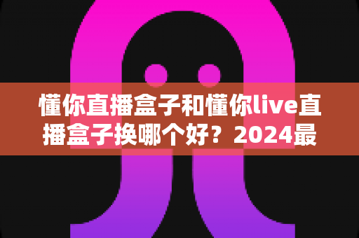 懂你直播盒子和懂你live直播盒子换哪个好？2024最新对比评测与选购指南