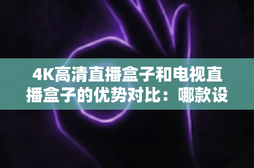 4K高清直播盒子和电视直播盒子的优势对比：哪款设备更值得购买？全面选购指南解析