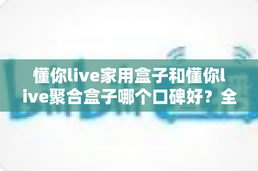 懂你live家用盒子和懂你live聚合盒子哪个口碑好？全面对比帮你选对不踩坑