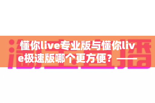懂你live专业版与懂你live极速版哪个更方便？——全维度对比测评帮你选对版本