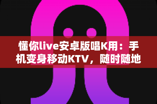 懂你live安卓版唱K用:手机变身移动KTV,随时随地唱出好声音 懂你live安卓版唱K用:手机变身移动KTV,随时随地唱出好声音