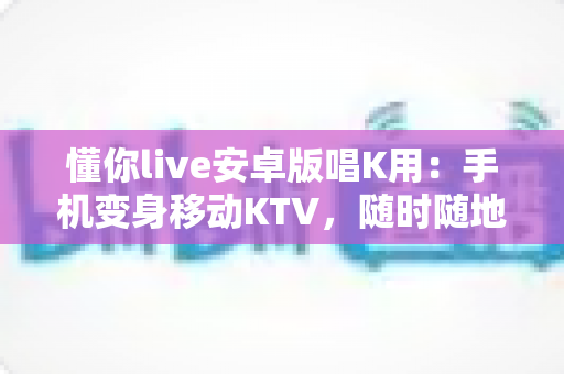 懂你live安卓版唱K用：手机变身移动KTV，随时随地唱出好声音