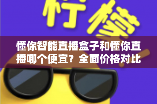 懂你智能直播盒子和懂你直播哪个便宜?全面价格对比与选购攻略 懂你智能直播盒子和懂你直播哪个便宜?全面价格对比与选购攻略