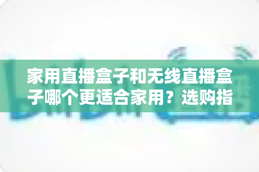 家用直播盒子和无线直播盒子哪个更适合家用？选购指南与深度对比全解析
