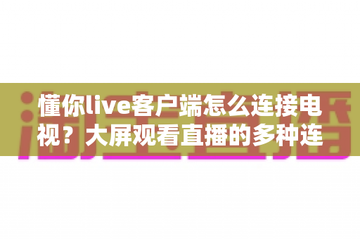 懂你live客户端怎么连接电视?大屏观看直播的多种连接方法与故障排查全攻略 懂你live客户端怎么连接电视?大屏观看直播的多种连接方法与故障排查全攻略