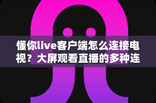 懂你live客户端怎么连接电视?大屏观看直播的多种连接方法与故障排查全攻略 懂你live客户端怎么连接电视?大屏观看直播的多种连接方法与故障排查全攻略