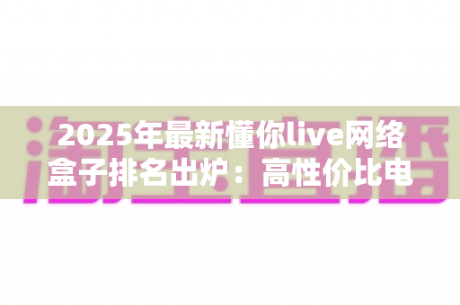 2025年最新懂你live网络盒子排名出炉：高性价比电视盒子选购全攻略