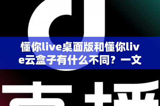 懂你live桌面版和懂你live云盒子有什么不同？一文读懂两者差异，选对工具不踩坑