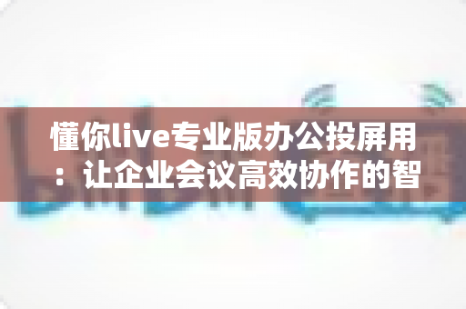 懂你live专业版办公投屏用：让企业会议高效协作的智能投屏解决方案