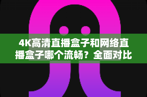 4K高清直播盒子和网络直播盒子哪个流畅?全面对比解析帮你选对不踩坑 4K高清直播盒子和网络直播盒子哪个流畅?全面对比解析帮你选对不踩坑
