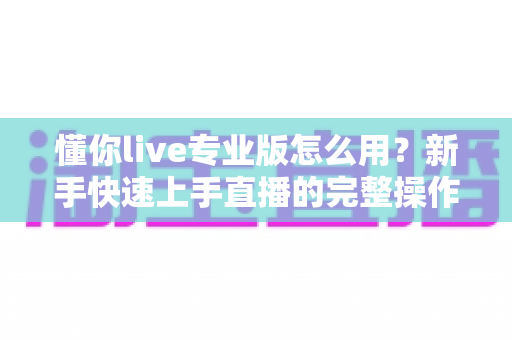 懂你live专业版怎么用?新手快速上手直播的完整操作指南与实用技巧 懂你live专业版怎么用?新手快速上手直播的完整操作指南与实用技巧