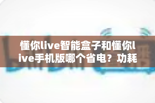 懂你live智能盒子和懂你live手机版哪个省电?功耗对比与省电技巧全解析 懂你live智能盒子和懂你live手机版哪个省电?功耗对比与省电技巧全解析