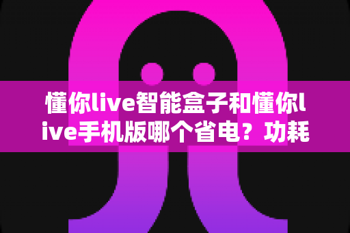 懂你live智能盒子和懂你live手机版哪个省电？功耗对比与省电技巧全解析
