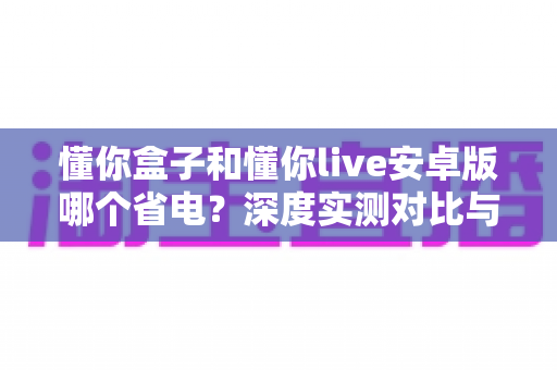 懂你盒子和懂你live安卓版哪个省电?深度实测对比与省电优化全攻略 懂你盒子和懂你live安卓版哪个省电?深度实测对比与省电优化全攻略