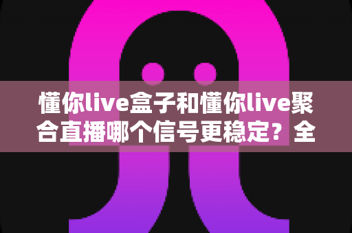 懂你live盒子和懂你live聚合直播哪个信号更稳定?全方位深度对比与选购避坑指南 懂你live盒子和懂你live聚合直播哪个信号更稳定?全方位深度对比与选购避坑指南