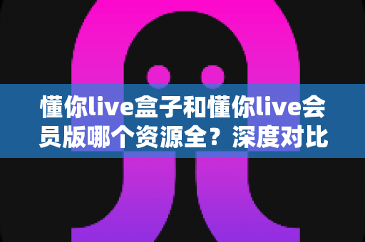 懂你live盒子和懂你live会员版哪个资源全?深度对比指南,选对版本大屏观影更省心 懂你live盒子和懂你live会员版哪个资源全?深度对比指南,选对版本大屏观影更省心