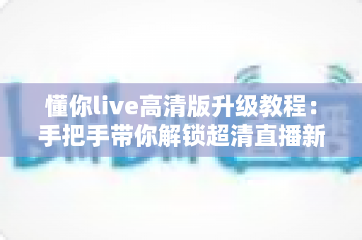 懂你live高清版升级教程：手把手带你解锁超清直播新体验