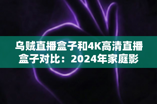 乌贼直播盒子和4K高清直播盒子对比：2024年家庭影音选购终极指南