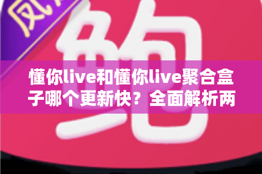 懂你live和懂你live聚合盒子哪个更新快?全面解析两款直播工具的更新速度与选择指南 懂你live和懂你live聚合盒子哪个更新快?全面解析两款直播工具的更新速度与选择指南