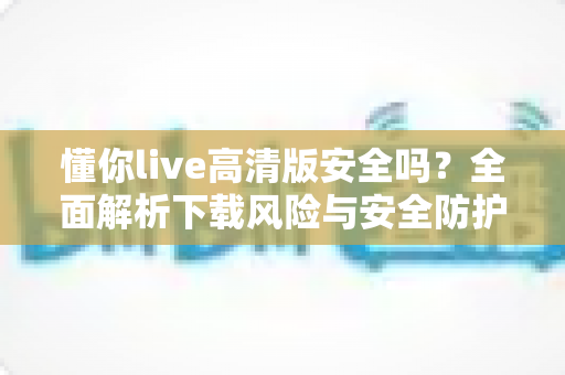 懂你live高清版安全吗？全面解析下载风险与安全防护实用指南