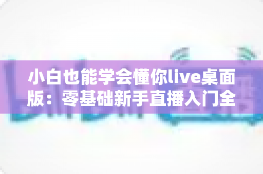 小白也能学会懂你live桌面版:零基础新手直播入门全流程实战指南 小白也能学会懂你live桌面版:零基础新手直播入门全流程实战指南