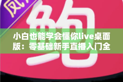 小白也能学会懂你live桌面版:零基础新手直播入门全流程实战指南 小白也能学会懂你live桌面版:零基础新手直播入门全流程实战指南