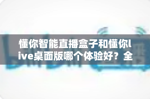 懂你智能直播盒子和懂你live桌面版哪个体验好？全方位对比评测帮你选出最适合的直播方案