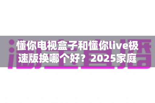 懂你电视盒子和懂你live极速版换哪个好？2025家庭影音升级选购全攻略一次看懂
