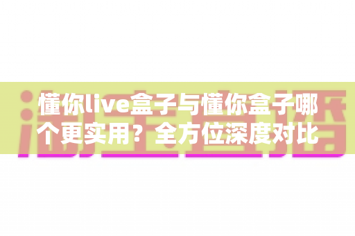 懂你live盒子与懂你盒子哪个更实用?全方位深度对比评测,看完这篇再下单不后悔 懂你live盒子与懂你盒子哪个更实用?全方位深度对比评测,看完这篇再下单不后悔