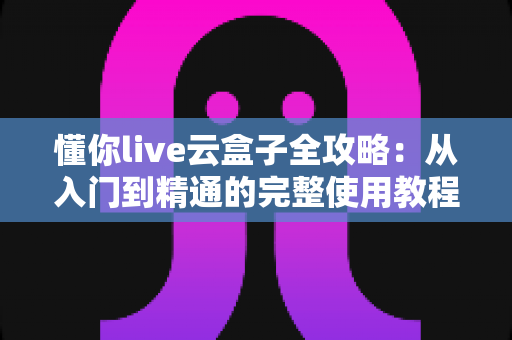 懂你live云盒子全攻略:从入门到精通的完整使用教程与实用技巧分享 懂你live云盒子全攻略:从入门到精通的完整使用教程与实用技巧分享