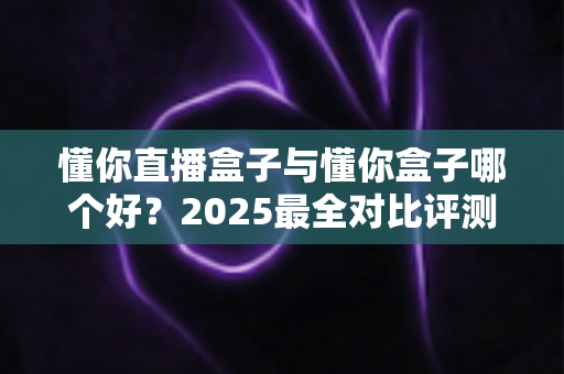 懂你直播盒子与懂你盒子哪个好?2025最全对比评测,一文帮你选对不踩坑 懂你直播盒子与懂你盒子哪个好?2025最全对比评测,一文帮你选对不踩坑