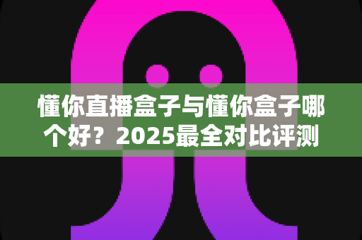 懂你直播盒子与懂你盒子哪个好?2025最全对比评测,一文帮你选对不踩坑 懂你直播盒子与懂你盒子哪个好?2025最全对比评测,一文帮你选对不踩坑