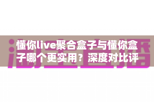 懂你live聚合盒子与懂你盒子哪个更实用？深度对比评测帮你选对不选贵